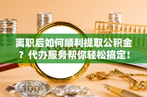 宜兴离职后如何顺利提取公积金？代办服务帮你轻松搞定！