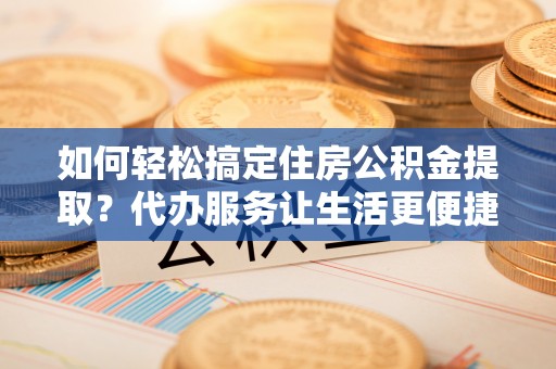 宜兴如何轻松搞定住房公积金提取？代办服务让生活更便捷