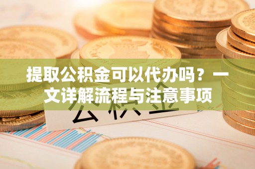 宜兴提取公积金可以代办吗？一文详解流程与注意事项