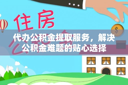 宜兴代办公积金提取服务，解决公积金难题的贴心选择