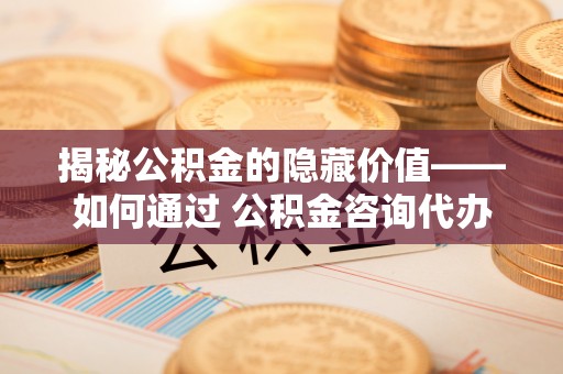 宜兴揭秘公积金的隐藏价值——如何通过 公积金咨询代办提取 优化财富管理
