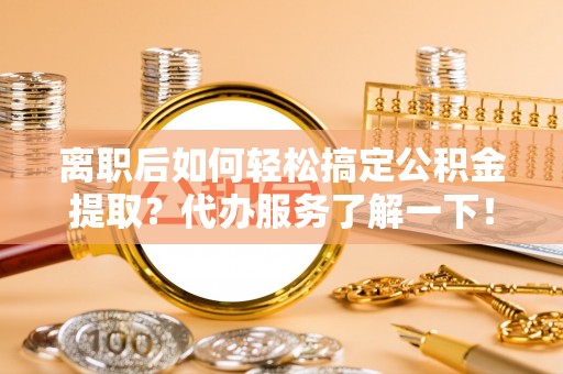 宜兴离职后如何轻松搞定公积金提取？代办服务了解一下！