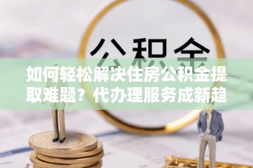 宜兴如何轻松解决住房公积金提取难题？代办理服务成新趋势