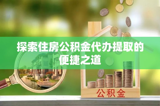 宜兴探索住房公积金代办提取的便捷之道