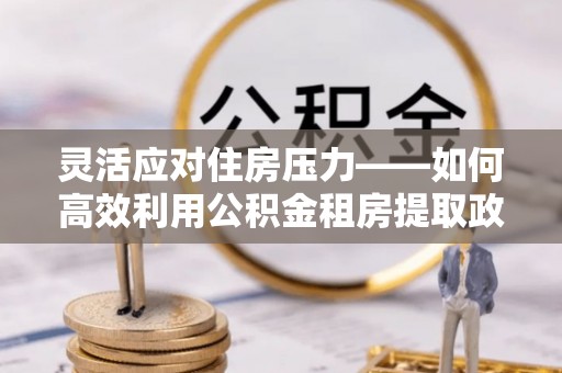 宜兴灵活应对住房压力——如何高效利用公积金租房提取政策