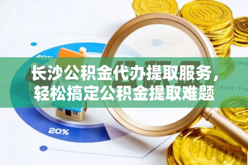 宜兴长沙公积金代办提取服务，轻松搞定公积金提取难题
