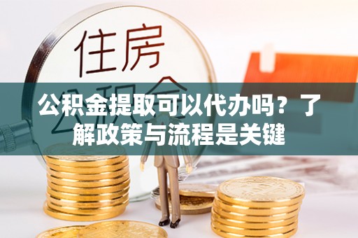 宜兴公积金提取可以代办吗？了解政策与流程是关键