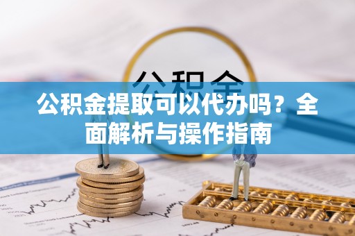 宜兴公积金提取可以代办吗？全面解析与操作指南