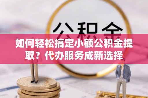 宜兴如何轻松搞定小额公积金提取？代办服务成新选择