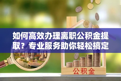宜兴如何高效办理离职公积金提取？专业服务助你轻松搞定