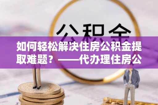 宜兴如何轻松解决住房公积金提取难题？——代办理住房公积金提取服务解析