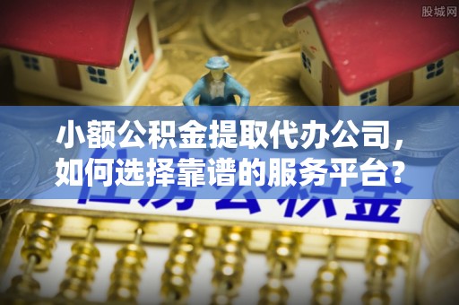 宜兴小额公积金提取代办公司，如何选择靠谱的服务平台？