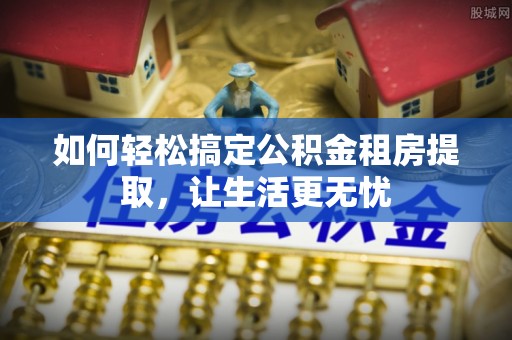 宜兴如何轻松搞定公积金租房提取，让生活更无忧