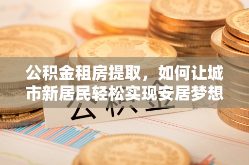 宜兴公积金租房提取，如何让城市新居民轻松实现安居梦想