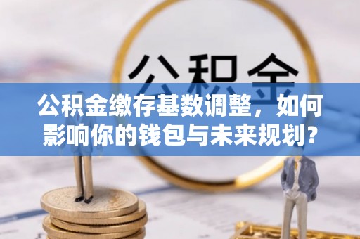 宜兴公积金缴存基数调整，如何影响你的钱包与未来规划？