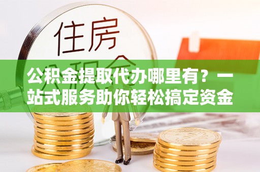 宜兴公积金提取代办哪里有？一站式服务助你轻松搞定资金难题