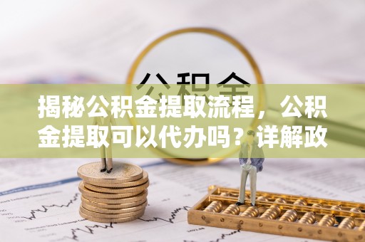 宜兴揭秘公积金提取流程，公积金提取可以代办吗？详解政策与实操技巧