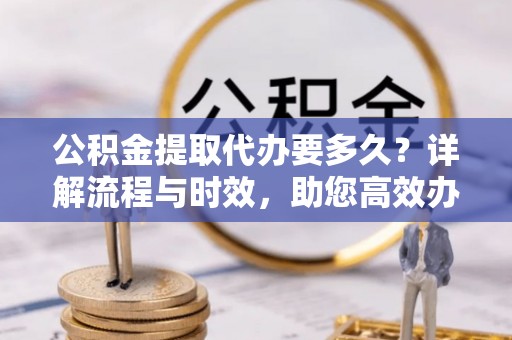 宜兴公积金提取代办要多久？详解流程与时效，助您高效办理