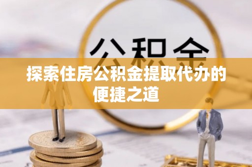 宜兴探索住房公积金提取代办的便捷之道