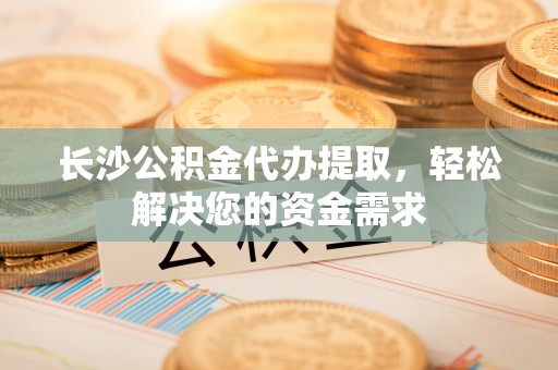宜兴长沙公积金代办提取，轻松解决您的资金需求