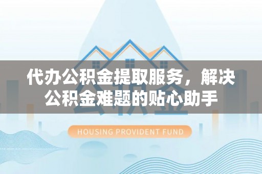 宜兴代办公积金提取服务，解决公积金难题的贴心助手