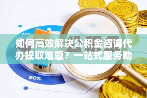 宜兴如何高效解决公积金咨询代办提取难题？一站式服务助您轻松搞定