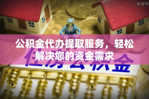 宜兴公积金代办提取服务，轻松解决您的资金需求