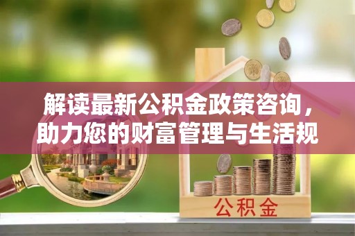 宜兴解读最新公积金政策咨询，助力您的财富管理与生活规划