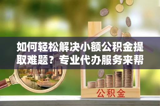 宜兴如何轻松解决小额公积金提取难题？专业代办服务来帮忙