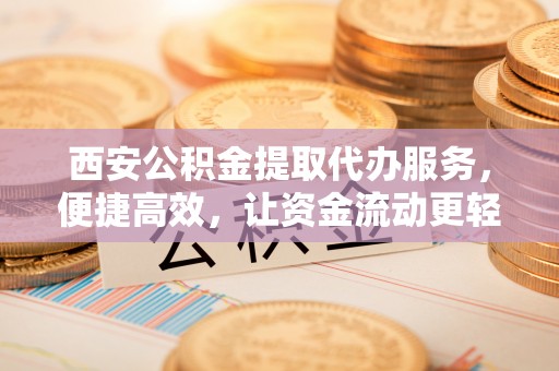 宜兴西安公积金提取代办服务，便捷高效，让资金流动更轻松