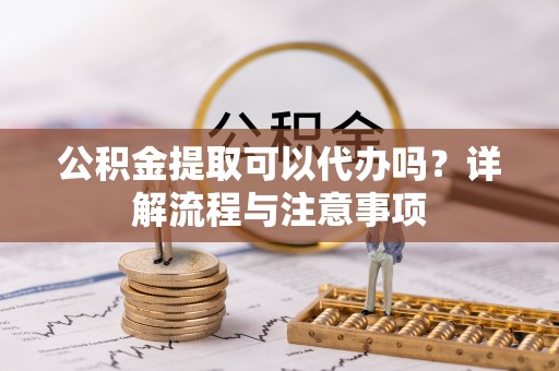 宜兴公积金提取可以代办吗？详解流程与注意事项