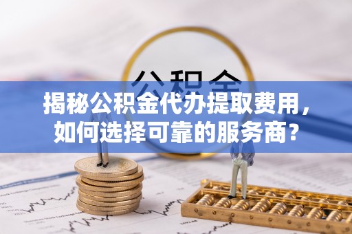 宜兴揭秘公积金代办提取费用，如何选择可靠的服务商？