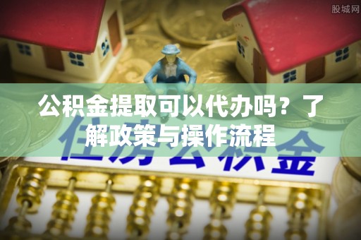 宜兴公积金提取可以代办吗？了解政策与操作流程