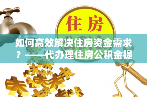 宜兴如何高效解决住房资金需求？——代办理住房公积金提取服务全解析
