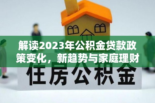 宜兴解读2023年公积金贷款政策变化，新趋势与家庭理财规划