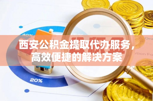 宜兴西安公积金提取代办服务，高效便捷的解决方案