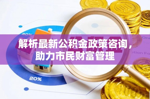 宜兴解析最新公积金政策咨询，助力市民财富管理