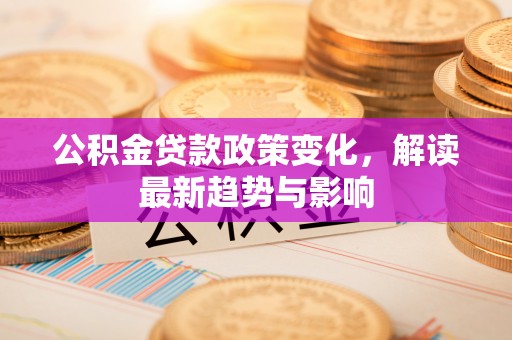 宜兴公积金贷款政策变化，解读最新趋势与影响