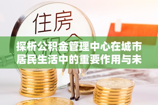 宜兴探析公积金管理中心在城市居民生活中的重要作用与未来发展趋势