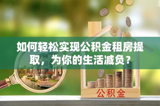 宜兴如何轻松实现公积金租房提取，为你的生活减负？
