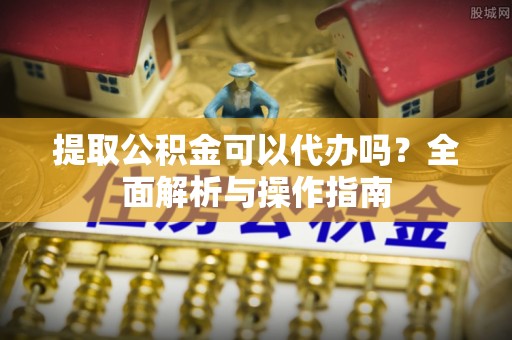 宜兴提取公积金可以代办吗？全面解析与操作指南