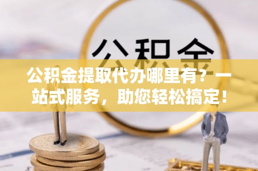 宜兴公积金提取代办哪里有？一站式服务，助您轻松搞定！