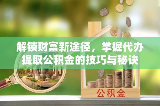 宜兴解锁财富新途径，掌握代办提取公积金的技巧与秘诀