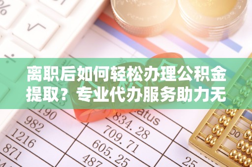 宜兴离职后如何轻松办理公积金提取？专业代办服务助力无忧