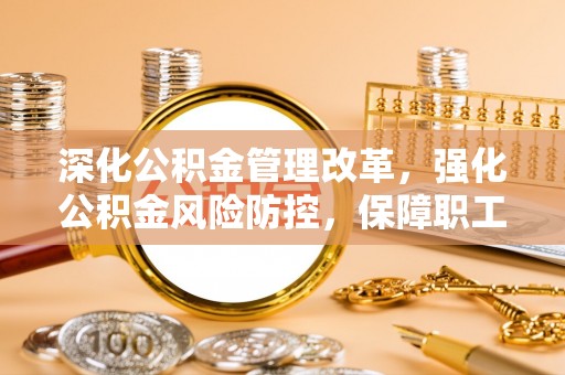 宜兴深化公积金管理改革，强化公积金风险防控，保障职工权益
