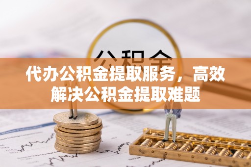 宜兴代办公积金提取服务，高效解决公积金提取难题