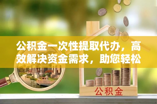 宜兴公积金一次性提取代办，高效解决资金需求，助您轻松应对生活难题