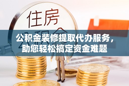 宜兴公积金装修提取代办服务，助您轻松搞定资金难题