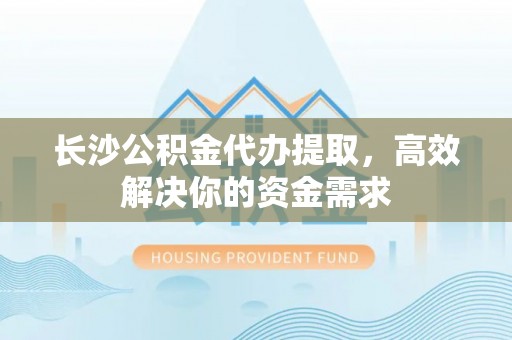宜兴长沙公积金代办提取，高效解决你的资金需求