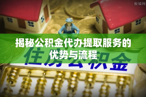 宜兴揭秘公积金代办提取服务的优势与流程